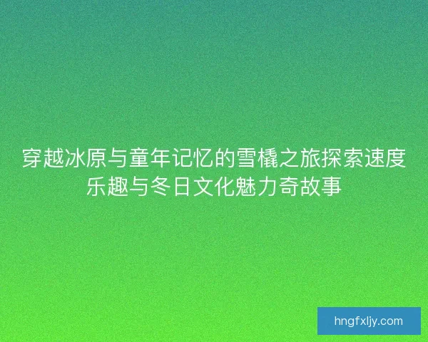 穿越冰原与童年记忆的雪橇之旅探索速度乐趣与冬日文化魅力奇故事