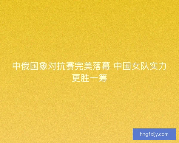 中俄国象对抗赛完美落幕 中国女队实力更胜一筹