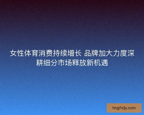 女性体育消费持续增长 品牌加大力度深耕细分市场释放新机遇